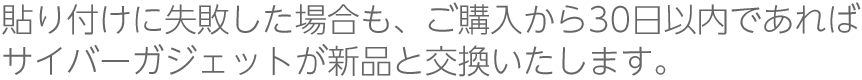 貼り付けに失敗した場合も、ご購入から30日以内であればサイバーガジェットが新品と交換いたします。